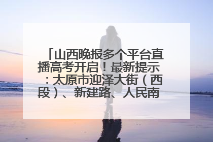 山西晚报多个平台直播高考开启！最新提示：太原市迎泽大街（西段）、新建路、人民南路高考期间增开路口