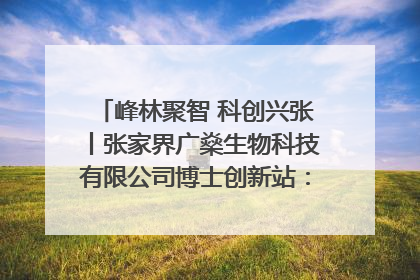 峰林聚智 科创兴张丨张家界广燊生物科技有限公司博士创新站：立足生态优势 激活“绿色宝藏”
