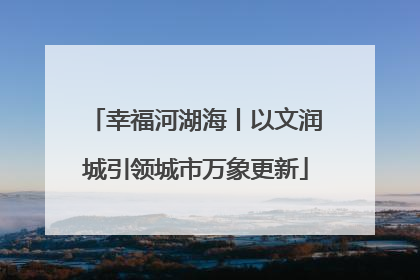 幸福河湖海丨以文润城引领城市万象更新