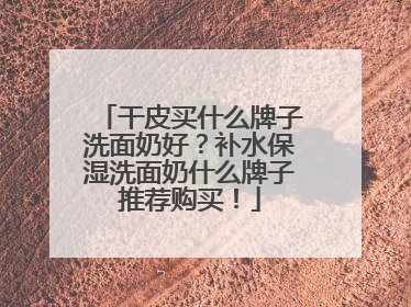 干皮买什么牌子洗面奶好？补水保湿洗面奶什么牌子推荐购买！