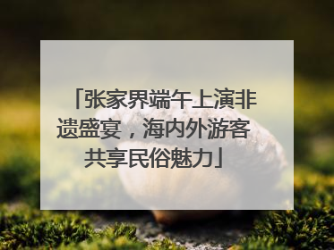 张家界端午上演非遗盛宴，海内外游客共享民俗魅力