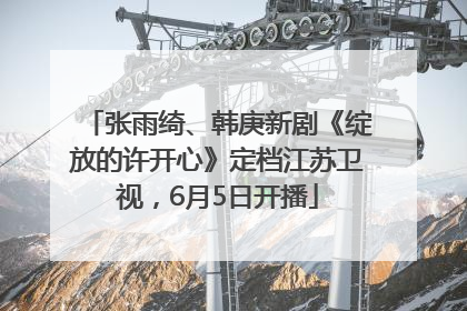 张雨绮、韩庚新剧《绽放的许开心》定档江苏卫视，6月5日开播