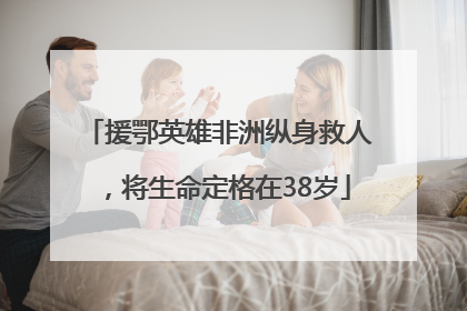 援鄂英雄非洲纵身救人，将生命定格在38岁