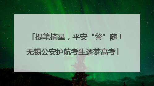 提笔摘星，平安“警”随！无锡公安护航考生逐梦高考