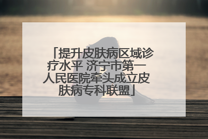 提升皮肤病区域诊疗水平 济宁市第一人民医院牵头成立皮肤病专科联盟