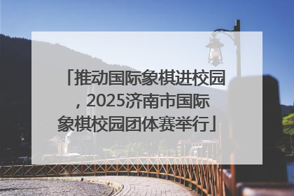 推动国际象棋进校园，2025济南市国际象棋校园团体赛举行