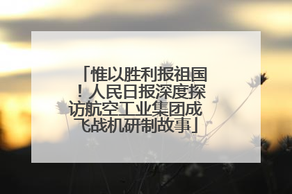惟以胜利报祖国！人民日报深度探访航空工业集团成飞战机研制故事