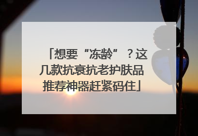 想要“冻龄”？这几款抗衰抗老护肤品推荐神器赶紧码住