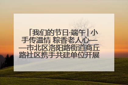 我们的节日·端午│小手传温情 粽香老人心——市北区洛阳路街道商丘路社区携手共建单位开展端午主题活动