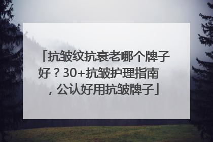 抗皱纹抗衰老哪个牌子好？30+抗皱护理指南，公认好用抗皱牌子