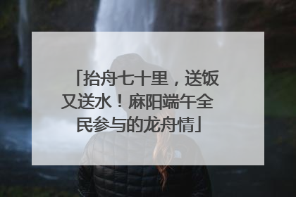 抬舟七十里，送饭又送水！麻阳端午全民参与的龙舟情