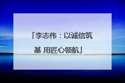 李志伟：以诚信筑基 用匠心领航