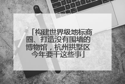 构建世界级地标商圈、打造没有围墙的博物馆，杭州拱墅区今年要干这些事