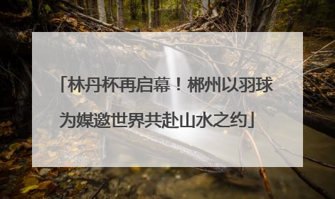 林丹杯再启幕！郴州以羽球为媒邀世界共赴山水之约
