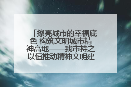 擦亮城市的幸福底色 构筑文明城市精神高地——我市持之以恒推动精神文明建设工作走深走实