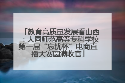 教育高质量发展看山西：大同师范高等专科学校第一届“忘忧杯”电商直播大赛圆满收官