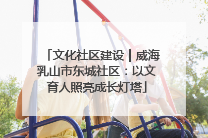 文化社区建设｜威海乳山市东城社区：以文育人照亮成长灯塔