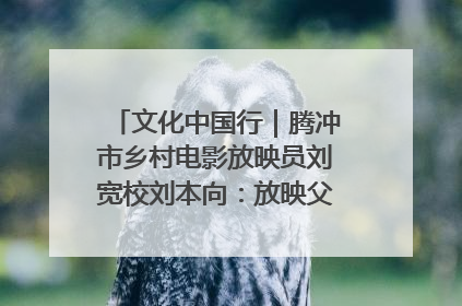 文化中国行｜腾冲市乡村电影放映员刘宽校刘本向：放映父子兵 接力光影梦