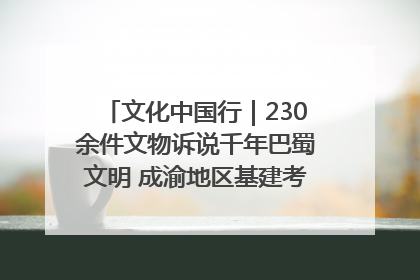 文化中国行｜230余件文物诉说千年巴蜀文明 成渝地区基建考古成果展开展