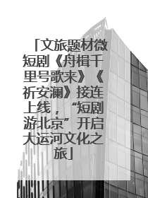 文旅题材微短剧《舟楫千里号歌来》《祈安澜》接连上线，“短剧游北京”开启大运河文化之旅