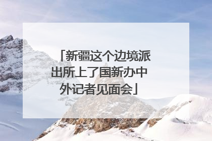 新疆这个边境派出所上了国新办中外记者见面会