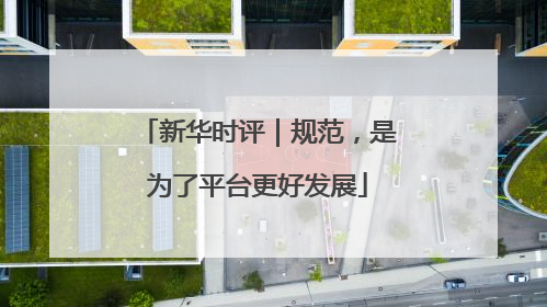 新华时评｜规范，是为了平台更好发展