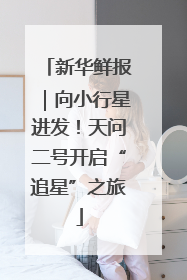 新华鲜报｜向小行星进发！天问二号开启“追星”之旅