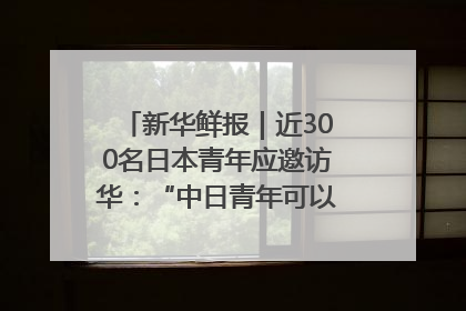 新华鲜报｜近300名日本青年应邀访华：“中日青年可以创造更好的未来”