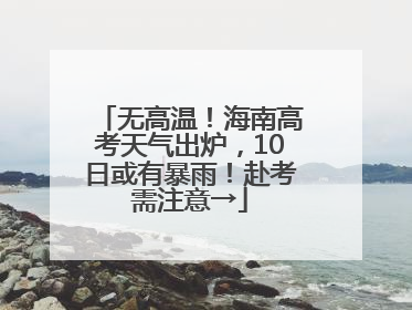 无高温！海南高考天气出炉，10日或有暴雨！赴考需注意→