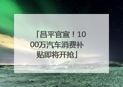 昌平官宣！1000万汽车消费补贴即将开抢