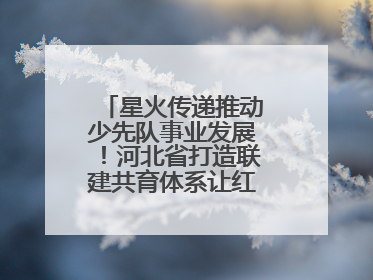 星火传递推动少先队事业发展！河北省打造联建共育体系让红领巾更鲜艳
