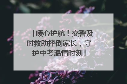 暖心护航！交警及时救助摔倒家长，守护中考温情时刻