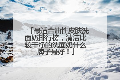 最适合油性皮肤洗面奶排行榜，清洁比较干净的洗面奶什么牌子最好！