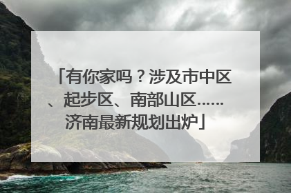 有你家吗？涉及市中区、起步区、南部山区……济南最新规划出炉