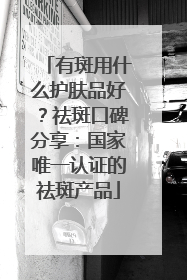 有斑用什么护肤品好？祛斑口碑分享：国家唯一认证的祛斑产品