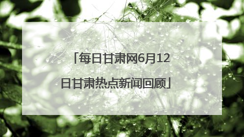 每日甘肃网6月12日甘肃热点新闻回顾
