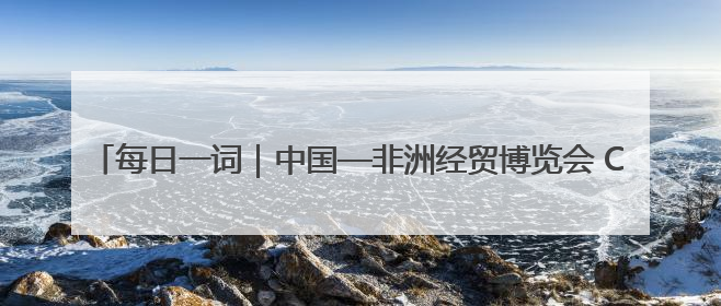 每日一词｜中国—非洲经贸博览会 China-Africa Economic and Trade Expo