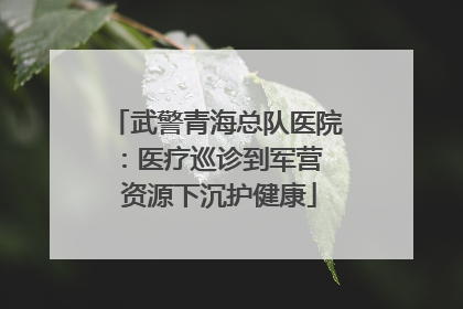 武警青海总队医院：医疗巡诊到军营  资源下沉护健康
