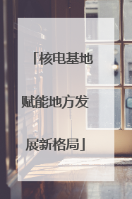 核电基地赋能地方发展新格局