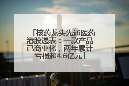 核药龙头先通医药港股递表：一款产品已商业化，两年累计亏损超4.6亿元