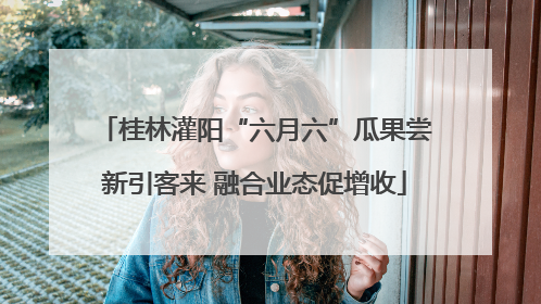 桂林灌阳“六月六”瓜果尝新引客来 融合业态促增收