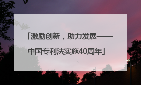 激励创新，助力发展——中国专利法实施40周年
