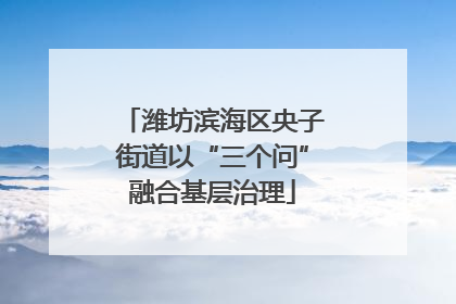 潍坊滨海区央子街道以“三个问”融合基层治理