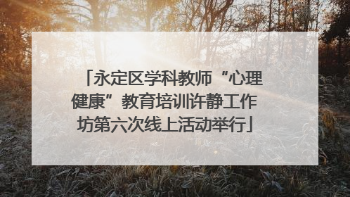 永定区学科教师“心理健康”教育培训许静工作坊第六次线上活动举行