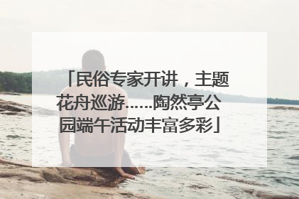 民俗专家开讲，主题花舟巡游……陶然亭公园端午活动丰富多彩