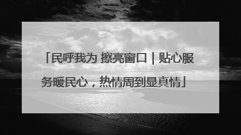 民呼我为 擦亮窗口｜贴心服务暖民心，热情周到显真情