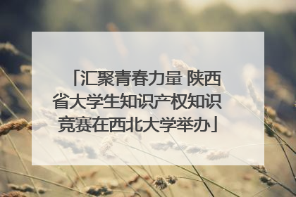 汇聚青春力量 陕西省大学生知识产权知识竞赛在西北大学举办