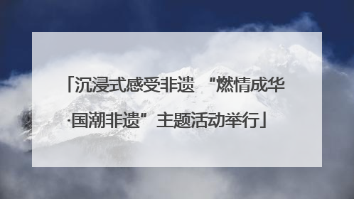 沉浸式感受非遗 “燃情成华·国潮非遗”主题活动举行