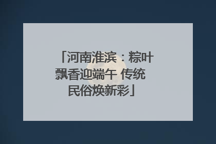 河南淮滨：粽叶飘香迎端午 传统民俗焕新彩