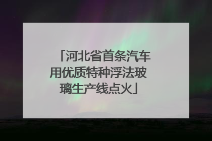 河北省首条汽车用优质特种浮法玻璃生产线点火